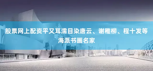 股票网上配资平又耳濡目染唐云、谢稚柳、程十发等海派书画名家