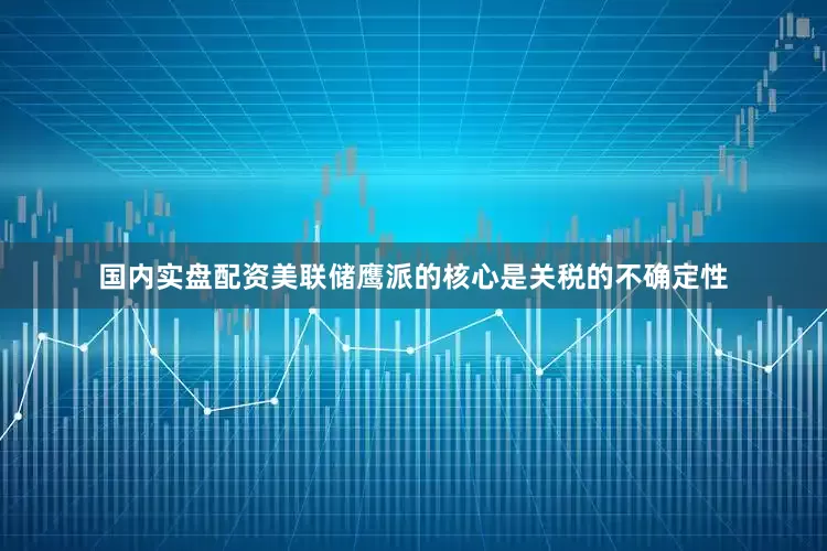 国内实盘配资　　美联储鹰派的核心是关税的不确定性