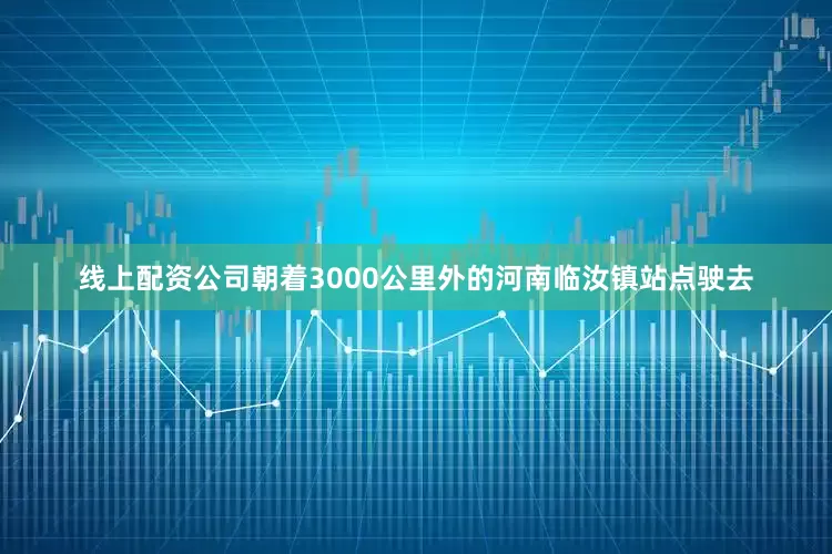 线上配资公司朝着3000公里外的河南临汝镇站点驶去