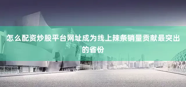 怎么配资炒股平台网址成为线上辣条销量贡献最突出的省份