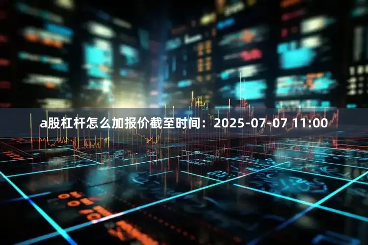 a股杠杆怎么加报价截至时间：2025-07-07 11:00