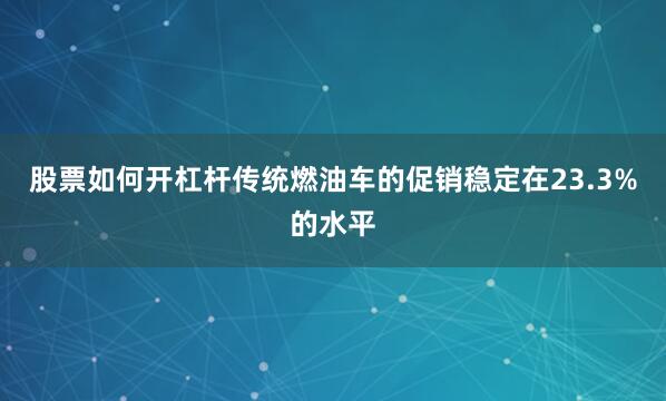 股票如何开杠杆传统燃油车的促销稳定在23.3%的水平