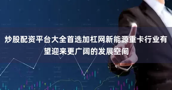 炒股配资平台大全首选加杠网新能源重卡行业有望迎来更广阔的发展空间