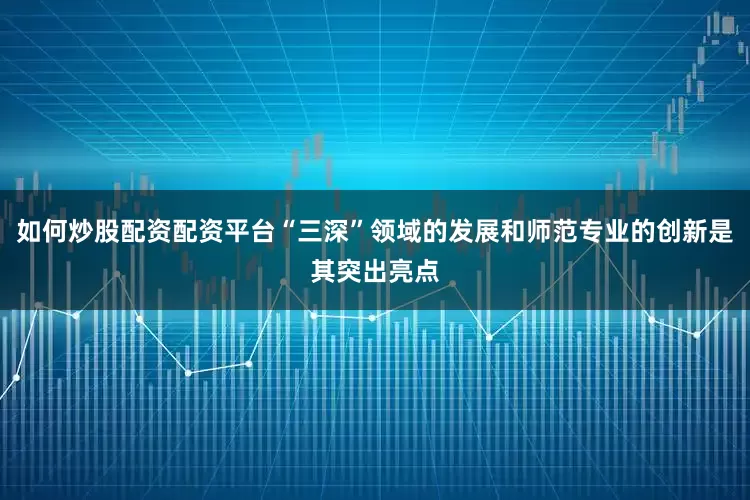 如何炒股配资配资平台“三深”领域的发展和师范专业的创新是其突出亮点