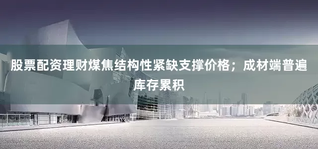股票配资理财煤焦结构性紧缺支撑价格；成材端普遍库存累积